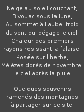 Quelques souvenirs ramens des montagnes 
partager : neige au soleil couchant, Bivouac sous la
lune, Au sommet  l'aube, froid du vent qui dgage le ciel, Chaleur des premiers
rayons rosissant la falaise, Rose sur l'herbe, Mlzes dors de novembre, Le
ciel aprs la pluie.